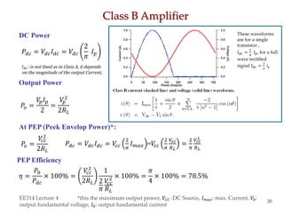 Class B Amplifier
EE314 Lecture 4 *this the maximum output power, 𝑉𝐶𝐶 :DC Source, 𝐼 𝑚𝑎𝑥: max. Current, 𝑉0:
output fundamental voltage, 𝐼0: output fundamental current
20
DC Power
Output Power
𝑃𝑜 =
𝑉𝑝 𝐼 𝑝
2
=
𝑉𝑝
2
2𝑅 𝐿
At PEP (Peek Envelop Power)*:
PEP Efficiency
𝑃𝑜 =
𝑉𝑐𝑐
2
2𝑅 𝐿
𝜂 =
𝑃0
𝑃𝑑𝑐
× 100% =
𝑉𝑐𝑐
2
2𝑅 𝐿
1
2
𝜋
𝑉𝑐𝑐
2
𝑅 𝐿
× 100% =
𝜋
4
× 100% = 78.5%
𝑃𝑑𝑐 = 𝑉𝑑𝑐 𝐼 𝑑𝑐 = 𝑉𝑑𝑐
2
𝜋
𝐼 𝑝
𝑃𝑑𝑐 = 𝑉𝑑𝑐 𝐼 𝑑𝑐 = 𝑉𝑐𝑐
2
𝜋
𝐼 𝑚𝑎𝑥 =𝑉𝑐𝑐
2
𝜋
𝑉𝑐𝑐
𝑅 𝐿
=
2
𝜋
𝑉𝑐𝑐
2
𝑅 𝐿
𝐼 𝑑𝑐: is not fixed as in Class A, it depends
on the magnitude of the output Current,
These waveforms
are for a single
transistor ,
𝐼 𝑑𝑐 =
1
𝜋
𝐼 𝑝, for a full
wave rectified
signal 𝐼 𝑑𝑐 =
2
𝜋
𝐼 𝑝
 