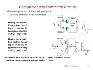 - Using complementary transistors (npn & pnp)
- Transistors are biased by the input signal
Complementary-Symmetry Circuits
EE314 Lecture 4 24
During the positive
half-cycle of theAC
input, transistor Q1
(npn) is conducting
and Q2 (pnp) is off.
During the negative
half-cycle of theAC
input, transistor Q2
(pnp) is conducting
and Q1 (npn) is off.
Each transistor produces one-half of anAC cycle. The transformer
combines the two outputs to form a fullAC cycle.
 