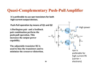 Quasi-Complementary Push-PullAmplifier
ADarlington pair and a feedback
pair combination perform the
push-pull operation. This
increases the output power
capability.
The adjustable transistor R2 is
used to bias the transistors and to
minimize the crossover distortion.
26
it is preferable to use npn transistors for both
high-current-output devices.
Push-Pull operation by means of Q1 and Q2
High power
npn is
preferable for
high current PA
(carrier =
electrons)
 