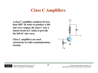 Class C Amplifiers
Aclass C amplifier conducts for less
than 180°. In order to produce a full
sine wave output, the class C uses a
tuned circuit (LC tank) to provide
the fullAC sine wave.
Class C amplifiers are used
extensively in radio communications
circuits.
27Electronic Devices and Circuit Theory, 10/e
Robert L. Boylestad and Louis Nashelsky
Copyright ©2009 by Pearson Education, Inc.
Upper Saddle River, New Jersey 07458 • All rights reserved.
 
