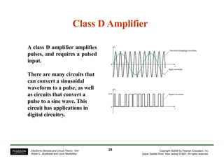 Class D Amplifier
A class D amplifier amplifies
pulses, and requires a pulsed
input.
There are many circuits that
can convert a sinusoidal
waveform to a pulse, as well
as circuits that convert a
pulse to a sine wave. This
circuit has applications in
digital circuitry.
28Electronic Devices and Circuit Theory, 10/e
Robert L. Boylestad and Louis Nashelsky
Copyright ©2009 by Pearson Education, Inc.
Upper Saddle River, New Jersey 07458 • All rights reserved.
 