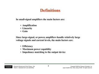 Definitions
In small-signal amplifiers the main factors are:
• Amplification
• Linearity
• Gain
Since large-signal, or power, amplifiers handle relatively large
voltage signals and current levels, the main factors are:
• Efficiency
• Maximum power capability
• Impedance matching to the output device
3Electronic Devices and Circuit Theory, 10/e
Robert L. Boylestad and Louis Nashelsky
Copyright ©2009 by Pearson Education, Inc.
Upper Saddle River, New Jersey 07458 • All rights reserved.
 