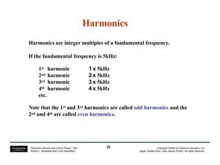 Harmonics
Harmonics are integer multiples of a fundamental frequency.
If the fundamental frequency is 5kHz:
1st harmonic
2nd harmonic
3rd harmonic
4th harmonic
etc.
1 x 5kHz
2 x 5kHz
3 x 5kHz
4 x 5kHz
Note that the 1st and 3rd harmonics are called odd harmonics and the
2nd and 4th are called even harmonics.
30Electronic Devices and Circuit Theory, 10/e
Robert L. Boylestad and Louis Nashelsky
Copyright ©2009 by Pearson Education, Inc.
Upper Saddle River, New Jersey 07458 • All rights reserved.
 