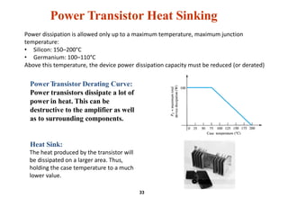 Power Transistor Heat Sinking
PowerTransistor Derating Curve:
Power transistors dissipate a lot of
power in heat. This can be
destructive to the amplifier as well
as to surrounding components.
Heat Sink:
The heat produced by the transistor will
be dissipated on a larger area. Thus,
holding the case temperature to a much
lower value.
33
Power dissipation is allowed only up to a maximum temperature, maximum junction
temperature:
• Silicon: 150–200°C
• Germanium: 100–110°C
Above this temperature, the device power dissipation capacity must be reduced (or derated)
 