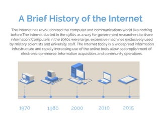 A Brief History of the Internet
The Internet has revolutionized the computer and communications world like nothing
before....