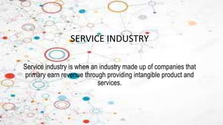 SERVICE INDUSTRY
Service industry is when an industry made up of companies that
primary earn revenue through providing intangible product and
services.
 