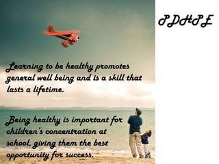 PDHPE Being healthy is important for children’s concentration at school, giving them the best opportunity for success. Learning to be healthy promotes general well being and is a skill that lasts a lifetime. 