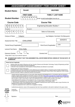 ASSIGNMENT/ASSESSMENT ITEM COVER SHEET
                                          Donald                                                            HEATHER
Student Name:

                                          FIRST NAME                                              FAMILY / LAST NAME
                                      2 0 0 8 8 0 9
Student Number:                                                           Email: donald.heather@det.nsw.edu.au


     Course Code                                                                    Course Title
  E D U C 6 5 0 4                                                          Engineering Education Studies 1
(Example)                                        (Example)

  A B C D 1                 2     3   4                                              Intro to University

Campus of Study:                Callaghan                                                      (eg Callaghan, Ourimbah, Port Macquarie)

                                                                                                                                 23/4/2012
Assessment Item Title:                  CHALLENGE

Tutorial Group (If applicable):                                                   Word Count (If applicable):              1499

Lecturer/Tutor Name:            Chris Hollis

Extension Granted:                Yes             No                            Granted Until:
Please attach a copy of your extension approval

NB: STUDENTS MAY EXPECT THAT THIS ASSIGNMENT WILL BE RETURNED WITHIN 3 WEEKS OF THE DUE DATE OF
    SUBMISSION

  Please tick box if applicable
            Students within the Faculty of Business and Law, Faculty of Science and Information Technology, Faculty of Engineering and Built
            Environment and the School of Nursing and Midwifery:
            I verify that I have completed the online Academic Honesty Module and adhered to its principles
            Students within the School of Education:
            "I understand that a minimum standard of correct referencing and academic literacy is required to pass all written assignments in
            the School of Education; and I have read and understood the School of Education Course Outline Policy Supplement, which includes
            important information related to assessment policies and procedures.

              I declare that this assessment item is my own work unless otherwise acknowledged and is in accordance with the University’s
              academic integrity policy available from the Policy Library on the web at http://www.newcastle.edu.au/policylibrary/000608.html
              I certify that this assessment item has not been submitted previously for academic credit in this or any other course. I certify that I
              have not given a copy or have shown a copy of this assessment item to another student enrolled in the course.
              I acknowledge that the assessor of this assignment may, for the purpose of assessing this assignment:
                 Reproduce this assessment item and provide a copy to another member of the Faculty; and/or
                 Communicate a copy of this assessment item to a plagiarism checking service (which may then retain a copy of the item on its
              database for the purpose of future plagiarism checking).
                 Submit the assessment item to other forms of plagiarism checking.

              I certify that any electronic version of this assessment item that I have submitted or will submit is identical to this paper version.

 DATE         Turnitin ID:
STAMP         (if applicable)
 HERE

              Signature:         _____________________________________________________________                        Date: ___________________
Insert
 this
 way
 