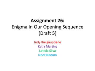 Assignment 26:
Enigma In Our Opening Sequence
(Draft 5)
Judy Ibelgauptiene
Katia Martins
Leticia Silva
Noor Naoum
 