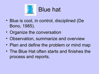 Blue hat Blue is cool, in control, disciplined (De Bono, 1985). Organize the conversation Observation, summarize and overview Plan and define the problem or mind map The Blue Hat often starts and finishes the process and reports. 