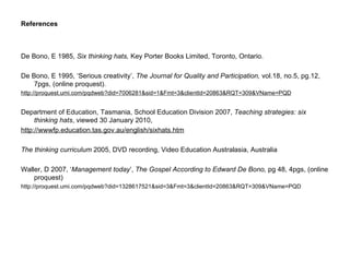 References De Bono, E 1985,  Six thinking hats,  Key Porter Books Limited, Toronto, Ontario. De Bono, E 1995, ‘Serious creativity’,  The Journal for Quality and Participation,  vol.18, no.5, pg.12, 7pgs, (online proquest). http://proquest.umi.com/pqdweb?did=7006281&sid=1&Fmt=3&clientId=20863&RQT=309&VName=PQD   Department of Education, Tasmania, School Education Division 2007,  Teaching strategies: six thinking hats , viewed 30 January 2010,  http://wwwfp.education.tas.gov.au/english/sixhats.htm The thinking curriculum  2005, DVD recording, Video Education Australasia, Australia Waller, D 2007, ‘ Management today ’,  The Gospel According to Edward De Bono,  pg 48, 4pgs, (online proquest) http://proquest.umi.com/pqdweb?did=1328617521&sid=3&Fmt=3&clientId=20863&RQT=309&VName=PQD  