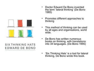 Doctor Edward De Bono invented the term ‘lateral thinking’ (De Bono 1985) Promotes different approaches to thinking This method of thinking can be used by all ages and organisations, world wide. De Bono has written numerous books on thinking, with translations into 34 languages. (De Bono 1995) ‘ Six Thinking Hats’ is a tool for lateral thinking, De Bono wrote this book. 