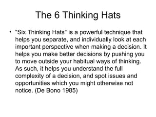 The 6 Thinking Hats "Six Thinking Hats" is a powerful technique that helps you separate, and individually look at each important perspective when making a decision. It helps you make better decisions by pushing you to move outside your habitual ways of thinking. As such, it helps you understand the full complexity of a decision, and spot issues and opportunities which you might otherwise not notice. (De Bono 1985) 