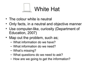 White Hat The colour white is neutral Only facts, in a neutral and objective manner  Use computer-like, curiosity (Department of Education, 2007) Map out the problem, such as; What information do we have? What information do we need? What’s missing? What questions do we need to ask? How are we going to get the information? 