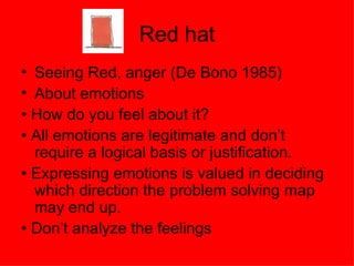 Red hat Seeing Red, anger (De Bono 1985) About emotions • How do you feel about it? • All emotions are legitimate and don’t require a logical basis or justification. • Expressing emotions is valued in deciding which direction the problem solving map may end up. • Don’t analyze the feelings 