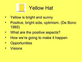 Yellow Hat Yellow is bright and sunny Positive, bright side, optimism. (De Bono 1985)  What are the positive aspects? How we’re going to make it happen Opportunities Visions 