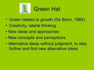 Green Hat Green relates to growth (De Bono, 1985) Creativity, lateral thinking •  New ideas and approaches •  New concepts and perceptions •  Alternative ideas without judgment, to step further and find new alternative ideas 