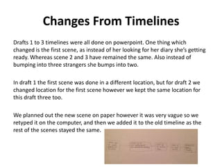 Changes From Timelines
Drafts 1 to 3 timelines were all done on powerpoint. One thing which
changed is the first scene, as instead of her looking for her diary she’s getting
ready. Whereas scene 2 and 3 have remained the same. Also instead of
bumping into three strangers she bumps into two.
In draft 1 the first scene was done in a different location, but for draft 2 we
changed location for the first scene however we kept the same location for
this draft three too.
We planned out the new scene on paper however it was very vague so we
retyped it on the computer, and then we added it to the old timeline as the
rest of the scenes stayed the same.
 