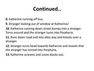 Continued..
8. Katherine running off bus.
9. Stranger looking out of window at Katherine/
10. Katherine running down street bumps into a stranger.
Turns around and the stranger turns into Porphyria.
11. Runs down road and into alley way and knocks over a
stranger.
12. Stranger turns head towards Katherine and reveals that
the stranger has turned into Porphyria.
13. Katherine screams and scene blacks out.
 