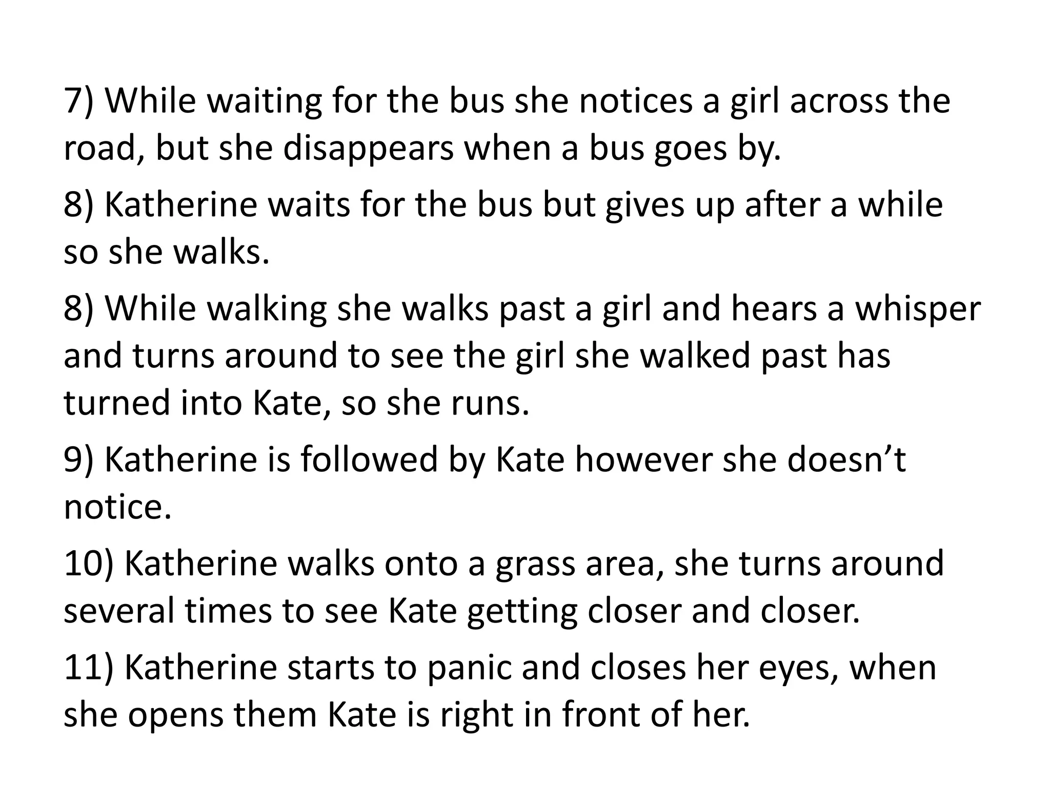 7) While waiting for the bus she notices a girl across the
road, but she disappears when a bus goes by.
8) Katherine waits for the bus but gives up after a while
so she walks.
8) While walking she walks past a girl and hears a whisper
and turns around to see the girl she walked past has
turned into Kate, so she runs.
9) Katherine is followed by Kate however she doesn’t
notice.
10) Katherine walks onto a grass area, she turns around
several times to see Kate getting closer and closer.
11) Katherine starts to panic and closes her eyes, when
she opens them Kate is right in front of her.
 