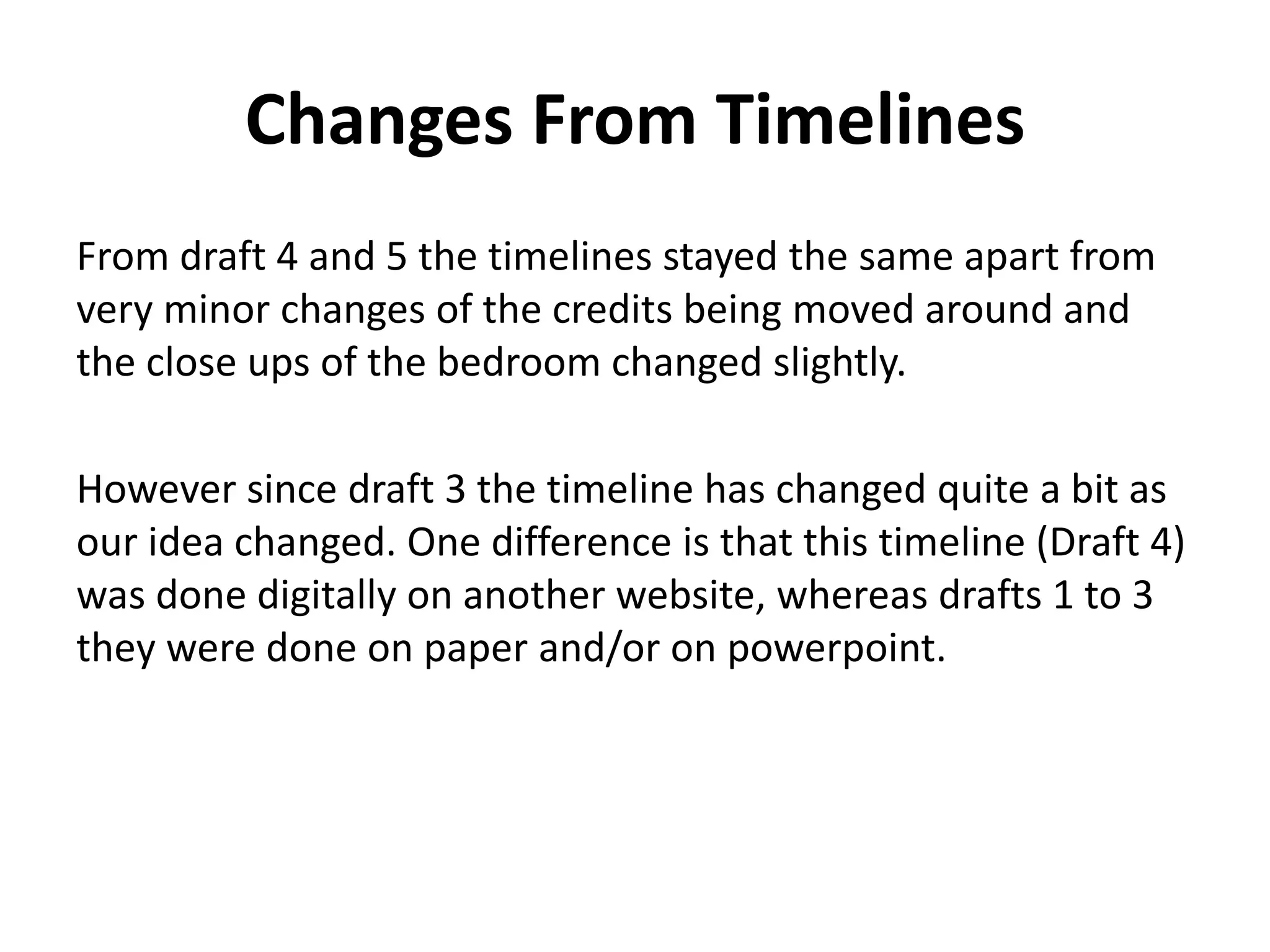 Changes From Timelines
From draft 4 and 5 the timelines stayed the same apart from
very minor changes of the credits being moved around and
the close ups of the bedroom changed slightly.
However since draft 3 the timeline has changed quite a bit as
our idea changed. One difference is that this timeline (Draft 4)
was done digitally on another website, whereas drafts 1 to 3
they were done on paper and/or on powerpoint.
 