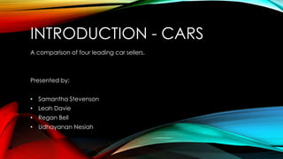 INTRODUCTION - CARS
A comparison of four leading car sellers.
Presented by:
• Samantha Stevenson
• Leah Davie
• Regan Bell
• Udhayanan Nesiah
 