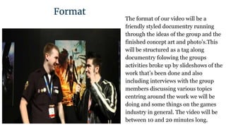 The format of our video will be a
friendly styled documentry running
through the ideas of the group and the
finished concept art and photo’s.This
will be structured as a tag along
documentry folowing the groups
activities broke up by slideshows of the
work that’s been done and also
including interviews with the group
members discussing various topics
centring around the work we will be
doing and some things on the games
industry in general. The video will be
between 10 and 20 minutes long.
Format
Kieran
 