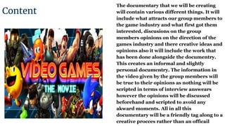 Content
The documentary that we will be creating
will contain various different things. It will
include what attracts our group members to
the game industry and what first got them
interested, discusions on the group
members opinions on the direction of the
games industry and there creative ideas and
opinions also it will include the work that
has been done alongside the documentry.
This creates an informal and slightly
personal documentry. The information in
the video given by the group members will
be true to their opinions as nothing will be
scripted in terms of interview answears
however the opinions will be discussed
beforehand and scripted to avoid any
akward moments. All in all this
documentary will be a friendly tag along to a
creative procces rather than an officailCharlie
 