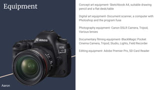 Equipment Concept art equipment- Sketchbook A4, suitable drawing
pencil and a flat desk/table
Digital art equipment- Document scanner, a computer with
Photoshop and the program fuse
Photography equipment- Canon DSLR Camera, Tripod,
Various lenses
Documentary filming equipment- BlackMagic Pocket
Cinema Camera, Tripod, Studio, Lights, Field Recorder
Editing equipment- Adobe Premier Pro, SD Card Reader
Aaron
 