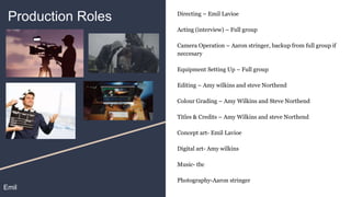 Production Roles Directing – Emil Lavioe
Acting (interview) – Full group
Camera Operation – Aaron stringer, backup from full group if
neccesary
Equipment Setting Up – Full group
Editing – Amy wilkins and steve Northend
Colour Grading – Amy Wilkins and Steve Northend
Titles & Credits – Amy Wilkins and steve Northend
Concept art- Emil Lavioe
Digital art- Amy wilkins
Music- tbc
Photography-Aaron stringer
Emil
 