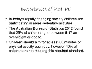 Importance of PDHPE
• In today's rapidly changing society children are
participating in more sedentary activities.
• The Australian Bureau of Statistics 2012 found
that 25% of children aged between 5-17 are
overweight or obese.
• Children should aim for at least 60 minutes of
physical activity each day, however 40% of
children are not meeting this required standard.
 