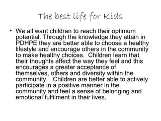 The best life for Kids
• We all want children to reach their optimum
potential. Through the knowledge they attain in
PDHPE they are better able to choose a healthy
lifestyle and encourage others in the community
to make healthy choices. Children learn that
their thoughts affect the way they feel and this
encourages a greater acceptance of
themselves, others and diversity within the
community. Children are better able to actively
participate in a positive manner in the
community and feel a sense of belonging and
emotional fulfilment in their lives.
 
