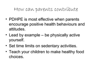 How can parents contribute
• PDHPE is most effective when parents
encourage positive health behaviours and
attitudes.
• Lead by example – be physically active
yourself.
• Set time limits on sedentary activities.
• Teach your children to make healthy food
choices.
 