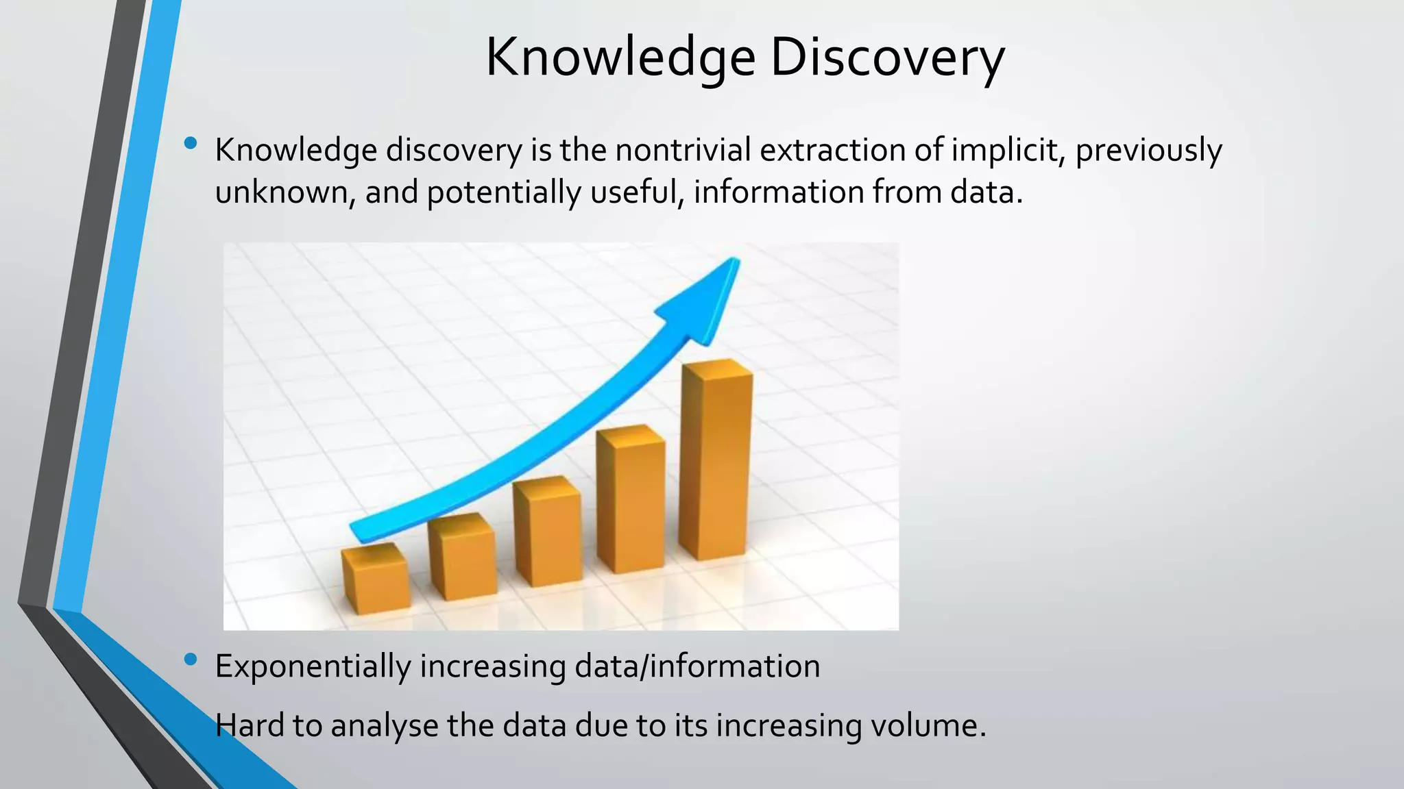 Knowledge Discovery 
• Knowledge discovery is the nontrivial extraction of implicit, previously 
unknown, and potentially useful, information from data. 
• Exponentially increasing data/information 
• Hard to analyse the data due to its increasing volume. 
 