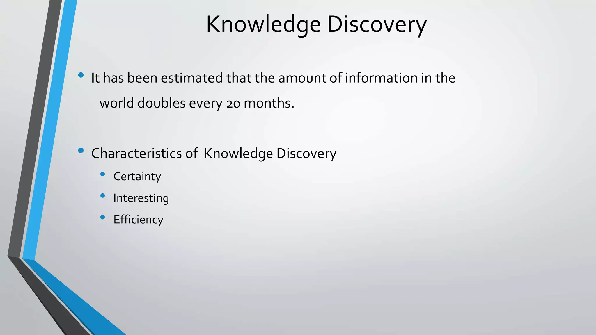 Knowledge Discovery 
• It has been estimated that the amount of information in the 
world doubles every 20 months. 
• Characteristics of Knowledge Discovery 
• Certainty 
• Interesting 
• Efficiency 
 