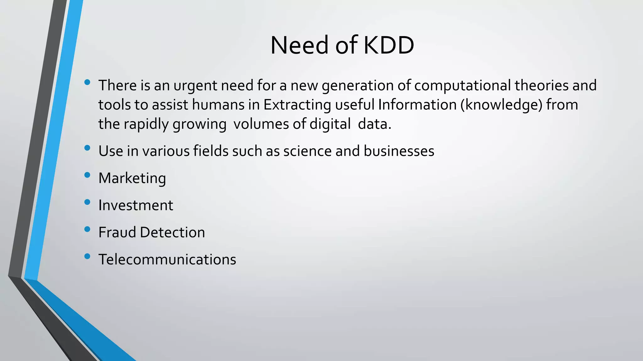 Need of KDD 
• There is an urgent need for a new generation of computational theories and 
tools to assist humans in Extracting useful Information (knowledge) from 
the rapidly growing volumes of digital data. 
• Use in various fields such as science and businesses 
• Marketing 
• Investment 
• Fraud Detection 
• Telecommunications 
 