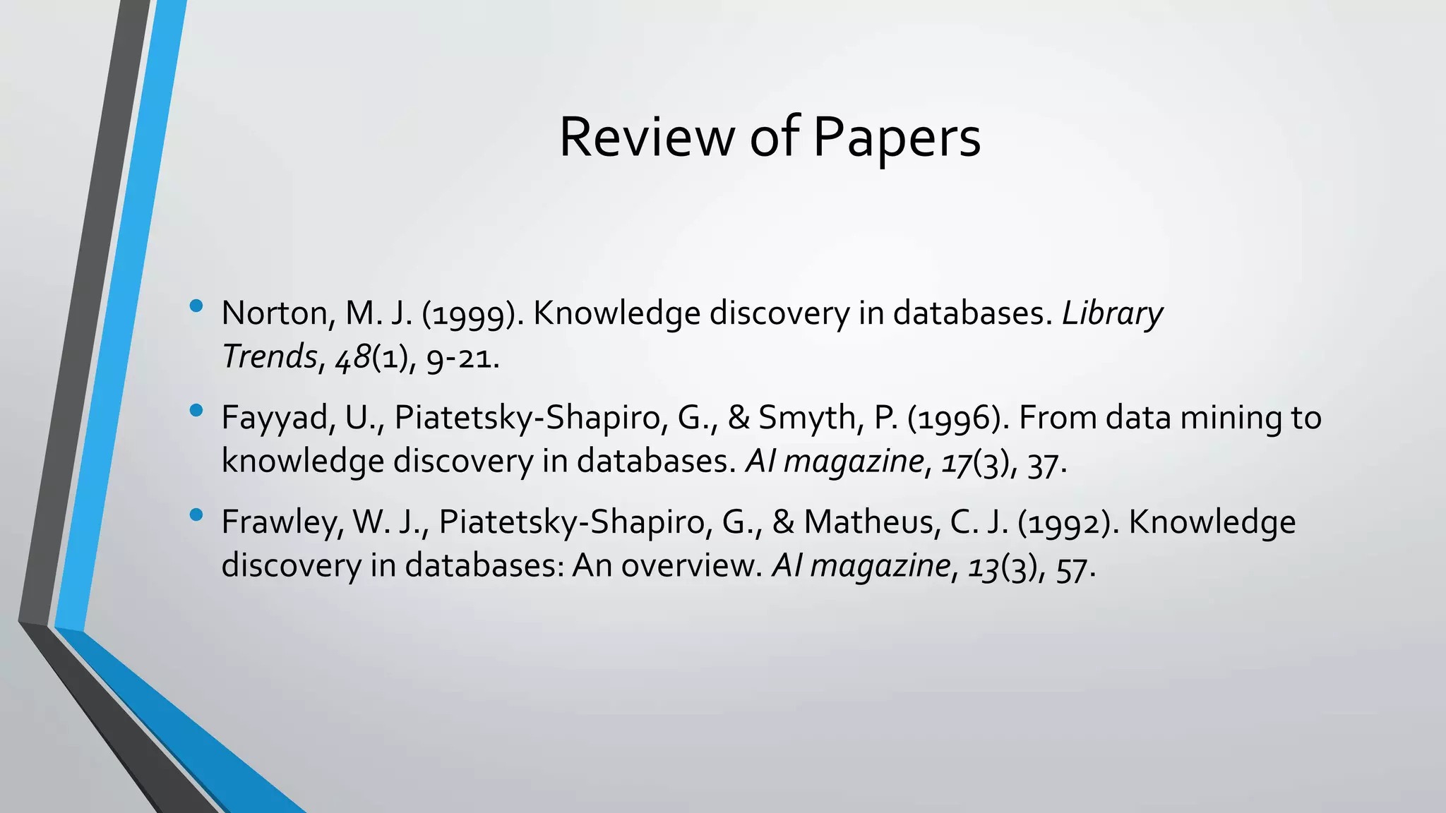 Review of Papers 
• Norton, M. J. (1999). Knowledge discovery in databases. Library 
Trends, 48(1), 9-21. 
• Fayyad, U., Piatetsky-Shapiro, G., & Smyth, P. (1996). From data mining to 
knowledge discovery in databases. AI magazine, 17(3), 37. 
• Frawley, W. J., Piatetsky-Shapiro, G., & Matheus, C. J. (1992). Knowledge 
discovery in databases: An overview. AI magazine, 13(3), 57. 
 
