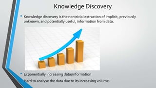 Knowledge Discovery 
• Knowledge discovery is the nontrivial extraction of implicit, previously 
unknown, and potentially useful, information from data. 
• Exponentially increasing data/information 
• Hard to analyse the data due to its increasing volume. 
 