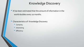 Knowledge Discovery 
• It has been estimated that the amount of information in the 
world doubles every 20 months. 
• Characteristics of Knowledge Discovery 
• Certainty 
• Interesting 
• Efficiency 
 