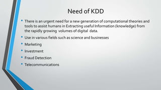 Need of KDD 
• There is an urgent need for a new generation of computational theories and 
tools to assist humans in Extracting useful Information (knowledge) from 
the rapidly growing volumes of digital data. 
• Use in various fields such as science and businesses 
• Marketing 
• Investment 
• Fraud Detection 
• Telecommunications 
 