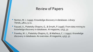 Review of Papers 
• Norton, M. J. (1999). Knowledge discovery in databases. Library 
Trends, 48(1), 9-21. 
• Fayyad, U., Piatetsky-Shapiro, G., & Smyth, P. (1996). From data mining to 
knowledge discovery in databases. AI magazine, 17(3), 37. 
• Frawley, W. J., Piatetsky-Shapiro, G., & Matheus, C. J. (1992). Knowledge 
discovery in databases: An overview. AI magazine, 13(3), 57. 
 