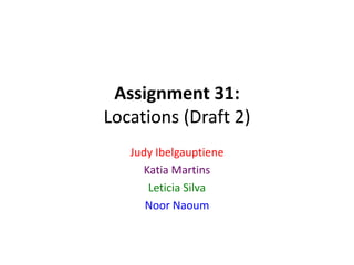 Assignment 31:
Locations (Draft 2)
Judy Ibelgauptiene
Katia Martins
Leticia Silva
Noor Naoum
 