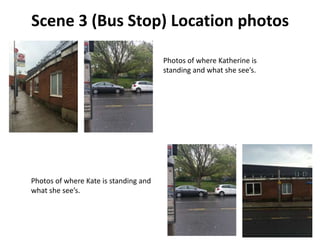 Scene 3 (Bus Stop) Location photos
Photos of where Katherine is
standing and what she see’s.
Photos of where Kate is standing and
what she see’s.
 