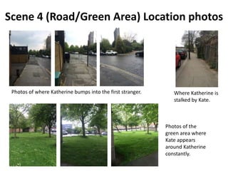 Scene 4 (Road/Green Area) Location photos
Photos of where Katherine bumps into the first stranger.
Photos of the
green area where
Kate appears
around Katherine
constantly.
Where Katherine is
stalked by Kate.
 