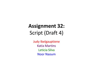 Assignment 32:
Script (Draft 4)
Judy Ibelgauptiene
Katia Martins
Leticia Silva
Noor Naoum
 