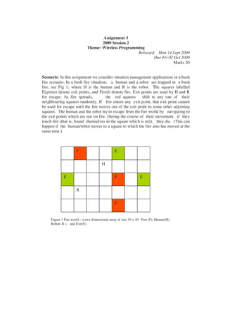 Assignment 3
                                    2009 Session 2
                             Theme: Wireless Programming
                                                     Released Mon 14 Sept 2009
                                                             Due Fri 02 Oct 2009
                                                                       Marks 20


Scenario: In this assignment we consider situation management applications in a bush
fire scenario. In a bush fire situation, a human and a robot are trapped in a bush
fire, see Fig 1, where H is the human and R is the robot. The squares labelled
E(green) denote exit points, and F(red) denote fire. Exit points are used by H and R
for escape. As fire spreads,           the red squares shift to any one of their
neighbouring squares randomly. If fire enters any exit point, that exit point cannot
be used for escape until the fire moves out of the exit point to some other adjoining
squares. The human and the robot try to escape from the fire world by navigating to
the exit points which are not on fire. During the course of their movement, if they
touch fire (that is, found themselves in the square which is red), they die. (This can
happen if the human/robot moves to a square to which the fire also has moved at the
same time.)



                      F                         E


                                        H


             E                                  F                 E


                      R


                                                F


     Figure 1 Fire world – a two dimensional array of size 10 x 10: Fire (F), Human(H),
     Robot( R ), and Exit(E)
 