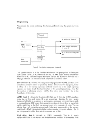Programming

We simulate the world containing fire, human, and robot using the system shown in
Fig 2.



                              Tomcat

                                                                     IE or FireFox Browser
     RMI server

     RMI object:
      Rob                                                            J2ME wireless tool kit(used
                              servlets                               by human H)

                            RMI client
                                                                     WAP Browser(used by robot
                                                                     R)

                              MySQL
     Fire
     Simulator


                      Figure 2 Fire situation management framework


The system consists of a fire simulator to simulate fire propagation, an intelligent
J2ME client (for H), a WAP browser (for R), an RMI object Rob to simulate the
behaviour of R, tomcat to support the overall service, the IE/FireFox browser, and a
MySQL database. The function of each component is described below.

Fire simulator It simulates fire, and periodically updates the MySQL database.(You
can choose your own period of updation.) That is, it takes each red (F) square, makes
it white ( it is not on fire anymore), randomly selects one of its eight adjoining
squares, and makes it red. This has the effect of fire spreading randomly. Note that
the number of adjoining squares will be less when you consider fire at the
boundaries of the world.

J2ME client It obtains the locations of F,R,E, and H from the MySQL database
using the servlets, and moves H in an appropriate direction by one square
(up/down/left/right) in an attempt to go towards a convenient exit point. It also sends
a command to the RMI object Rob (using the services of the servlets) to move Rob
up/down/left/right so that Rob can also get closer to its own safe exit point. You can
choose these safe exit points appropriately (using your own criteria) as fire spreads.
Additionally, J2ME client should display on its screen the exit point selected for H,
the exit point selected for Rob, and the command sent to Rob.

RMI object Rob It responds to J2ME’s commands. That is, it moves
up/down/left/right by one square, and stores its current position in its memory. Note
 
