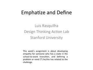 Empha&ze	
  and	
  Deﬁne	
  
Luis	
  Rasquilha	
  
Design	
  Thinking	
  Ac&on	
  Lab	
  
Stanford	
  University	
  
This	
   week’s	
   assignment	
   is	
   about	
   developing	
  
empathy	
  for	
  someone	
  who	
  has	
  a	
  stake	
  in	
  the	
  
school-­‐to-­‐work	
   transi&on,	
   and	
   deﬁning	
   a	
  
problem	
  or	
  need	
  (*)	
  he/she	
  has	
  related	
  to	
  the	
  
challenge.	
  
 