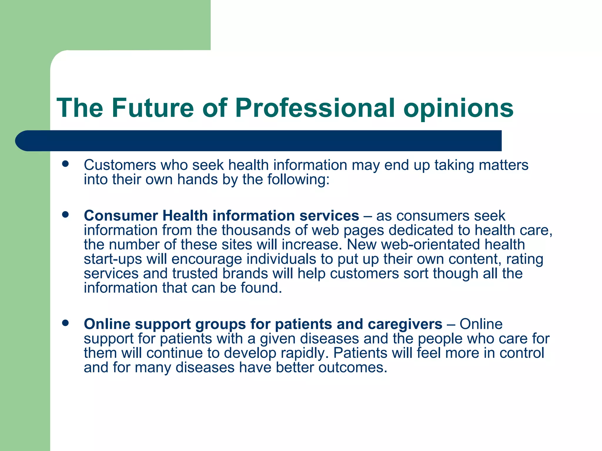 The Future of Professional opinions Customers who seek health information may end up taking matters into their own hands by the following: Consumer Health information services  – as consumers seek information from the thousands of web pages dedicated to health care, the number of these sites will increase. New web-orientated health start-ups will encourage individuals to put up their own content, rating services and trusted brands will help customers sort though all the information that can be found. Online support groups for patients and caregivers  – Online support for patients with a given diseases and the people who care for them will continue to develop rapidly. Patients will feel more in control and for many diseases have better outcomes. 