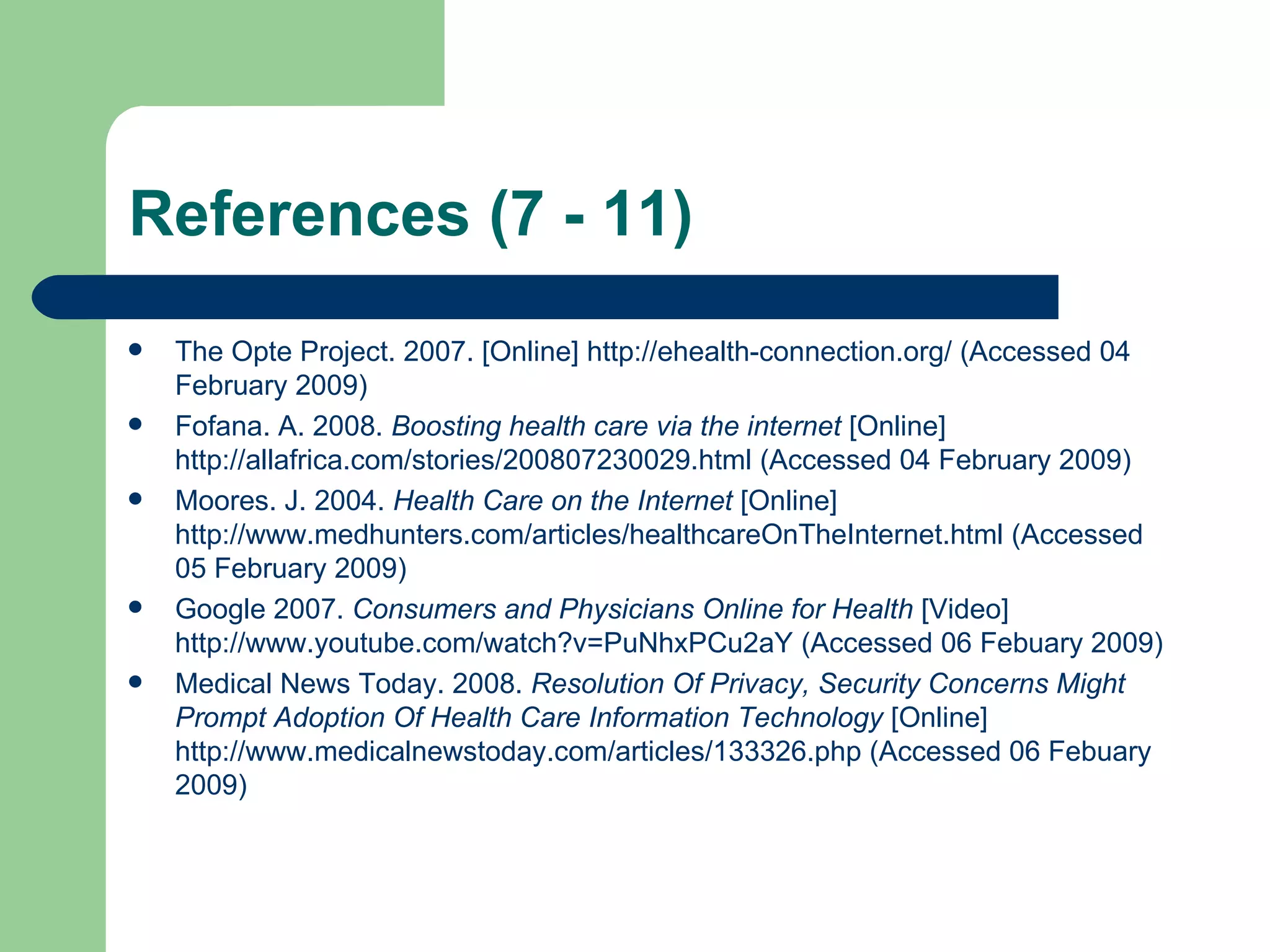 References (7 - 11) The Opte Project. 2007. [Online]  http://ehealth-connection.org/  (Accessed 04 February 2009) Fofana. A. 2008.  Boosting health care via the internet  [Online]  http://allafrica.com/stories/200807230029.html  (Accessed 04 February 2009) Moores. J. 2004.  Health Care on the Internet  [Online]  http://www.medhunters.com/articles/healthcareOnTheInternet.html  (Accessed 05 February 2009) Google 2007.  Consumers and Physicians Online for Health  [Video]  http://www.youtube.com/watch?v=PuNhxPCu2aY  (Accessed 06 Febuary 2009) Medical News Today. 2008.  Resolution Of Privacy, Security Concerns Might Prompt Adoption Of Health Care Information Technology  [Online]  http://www.medicalnewstoday.com/articles/133326.php  (Accessed 06 Febuary 2009) 